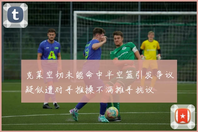 克莱空切未能命中半空篮引发争议疑似遭对手推搡不满摊手抗议