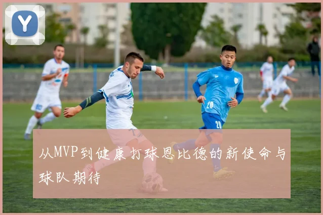 从MVP到健康打球恩比德的新使命与球队期待