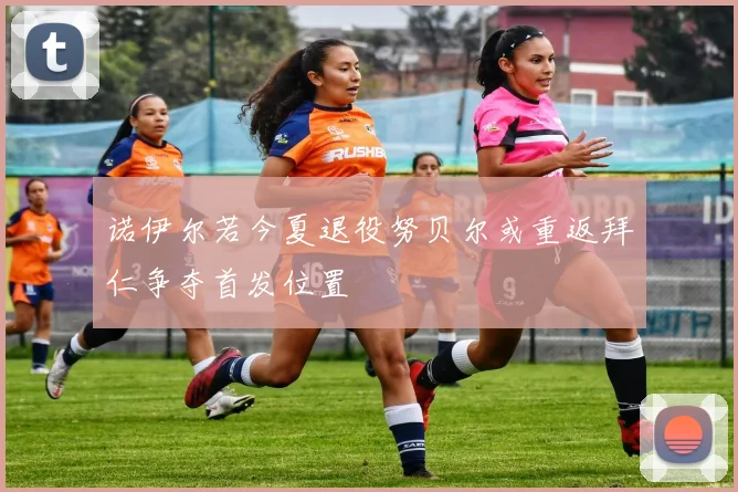 诺伊尔若今夏退役努贝尔或重返拜仁争夺首发位置