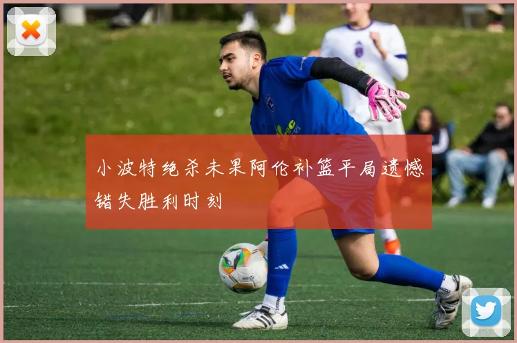 小波特绝杀未果阿伦补篮平局遗憾错失胜利时刻