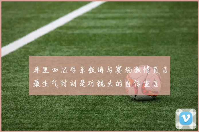 库里回忆母亲教诲与赛场激情直言最生气时刻是对镜头的自信宣言