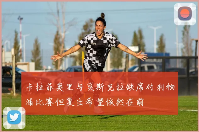 卡拉菲奥里与莫斯克拉缺席对利物浦比赛但复出希望依然在前