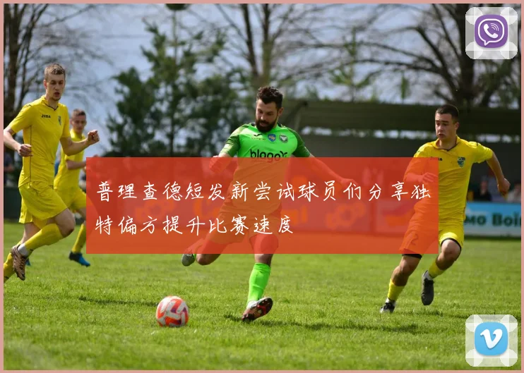 普理查德短发新尝试球员们分享独特偏方提升比赛速度