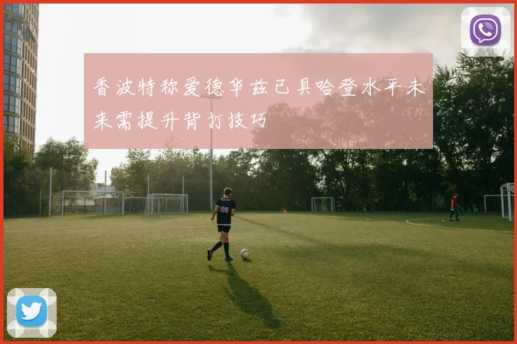 香波特称爱德华兹已具哈登水平未来需提升背打技巧