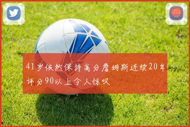 41岁依然保持高分詹姆斯连续20年评分90以上令人惊叹