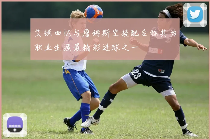 艾顿回忆与詹姆斯空接配合称其为职业生涯最精彩进球之一