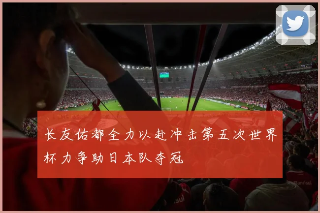 长友佑都全力以赴冲击第五次世界杯力争助日本队夺冠