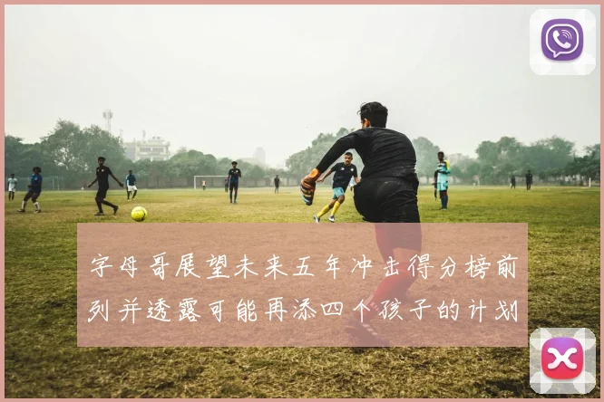 字母哥展望未来五年冲击得分榜前列并透露可能再添四个孩子的计划
