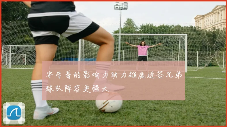 字母哥的影响力助力雄鹿连签兄弟球队阵容更强大