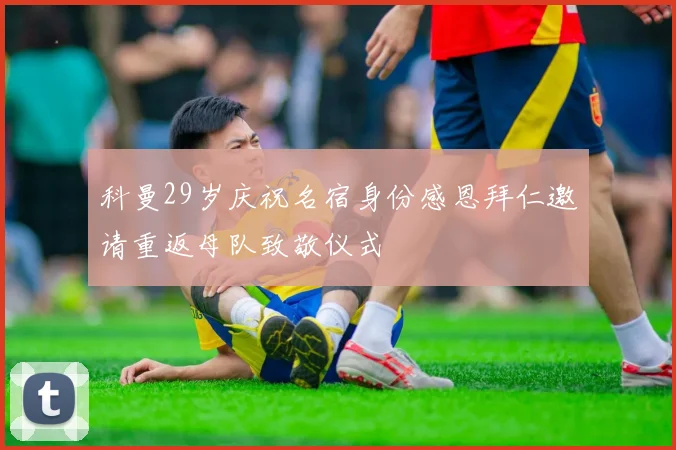 科曼29岁庆祝名宿身份感恩拜仁邀请重返母队致敬仪式