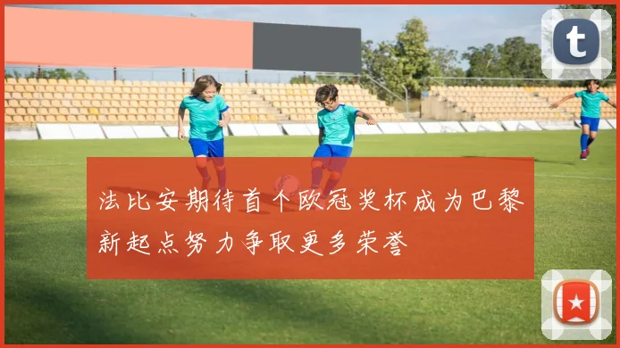 法比安期待首个欧冠奖杯成为巴黎新起点努力争取更多荣誉