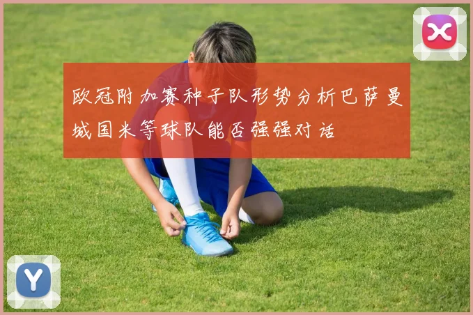 欧冠附加赛种子队形势分析巴萨曼城国米等球队能否强强对话