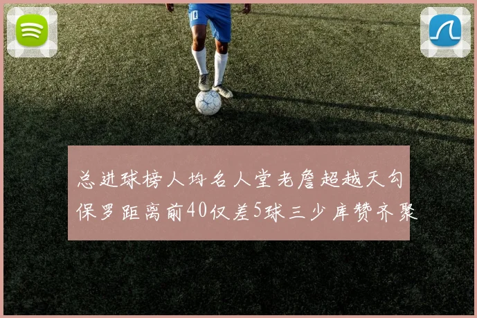 总进球榜人均名人堂老詹超越天勾保罗距离前40仅差5球三少库赞齐聚榜单