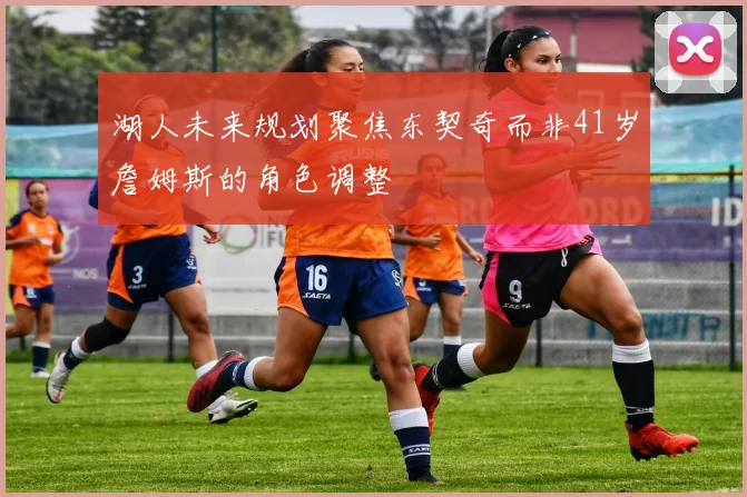 湖人未来规划聚焦东契奇而非41岁詹姆斯的角色调整