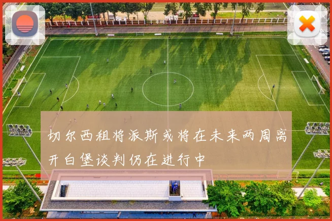 切尔西租将派斯或将在未来两周离开白堡谈判仍在进行中