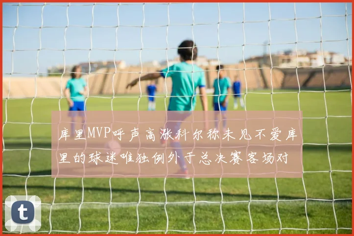 库里MVP呼声高涨科尔称未见不爱库里的球迷唯独例外于总决赛客场对阵骑士