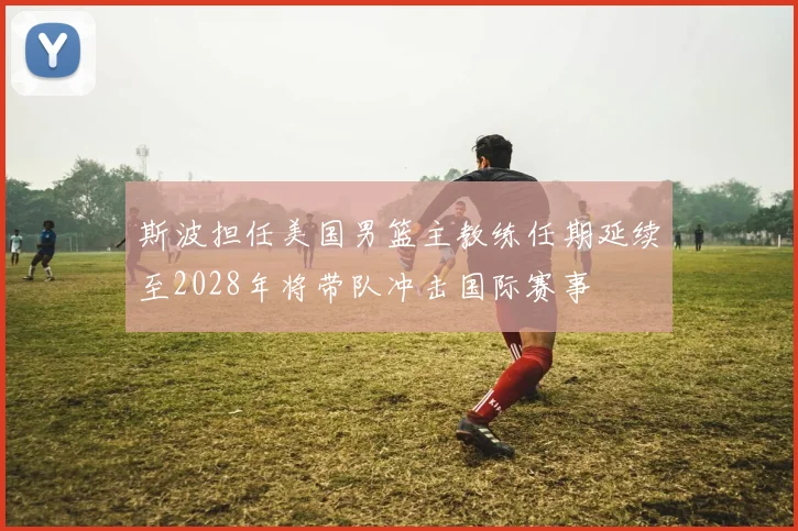 斯波担任美国男篮主教练任期延续至2028年将带队冲击国际赛事