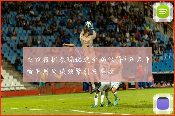 杰伦格林表现低迷全场仅得9分末节被弃用失误频繁引发争议