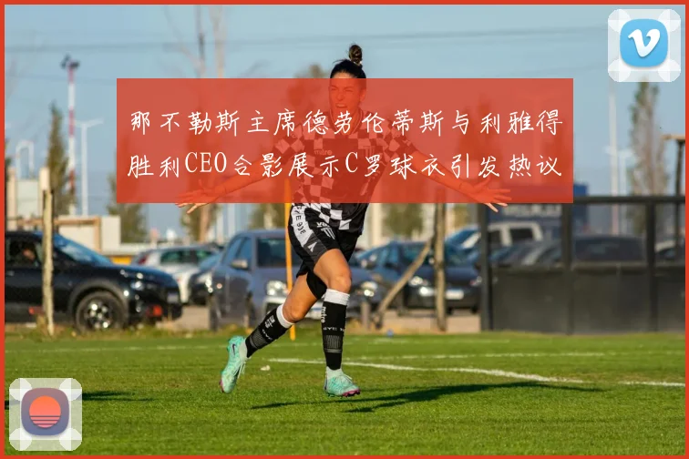 那不勒斯主席德劳伦蒂斯与利雅得胜利CEO合影展示C罗球衣引发热议