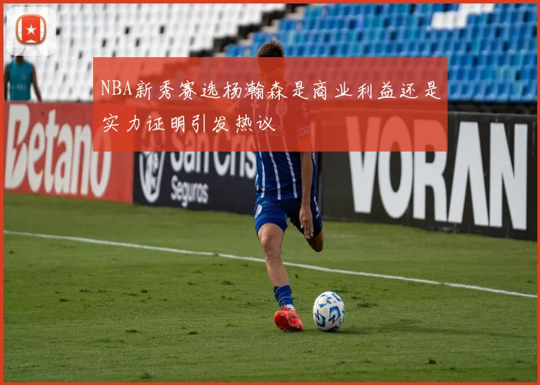 NBA新秀赛选杨瀚森是商业利益还是实力证明引发热议