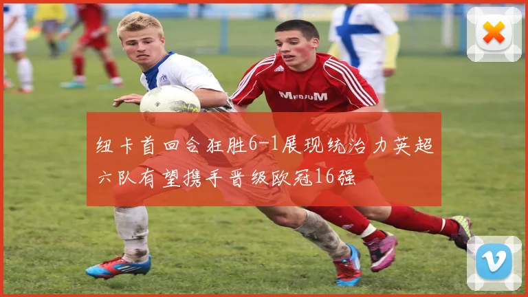 纽卡首回合狂胜6-1展现统治力英超六队有望携手晋级欧冠16强
