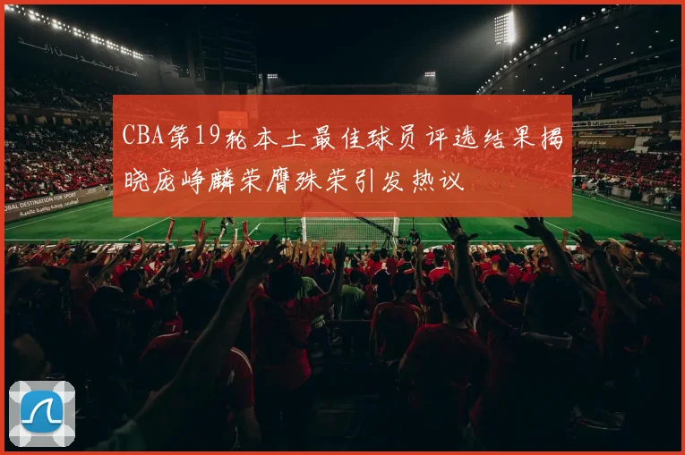 CBA第19轮本土最佳球员评选结果揭晓庞峥麟荣膺殊荣引发热议