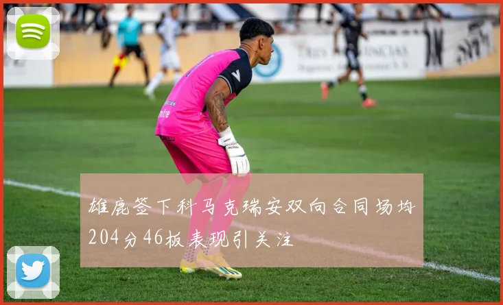 雄鹿签下科马克瑞安双向合同场均204分46板表现引关注