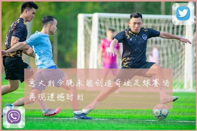 意大利今晚未能创造奇迹足球赛场再现遗憾时刻