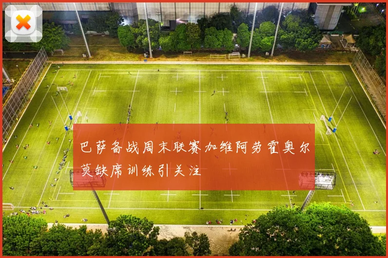 巴萨备战周末联赛加维阿劳霍奥尔莫缺席训练引关注