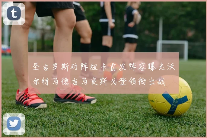圣吉罗斯对阵纽卡首发阵容曝光沃尔特马德吉马良斯戈登领衔出战