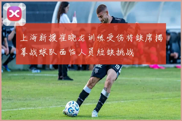上海新援崔晓龙训练受伤将缺席揭幕战球队面临人员短缺挑战