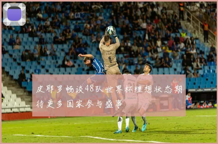 皮耶罗畅谈48队世界杯理想状态期待更多国家参与盛事