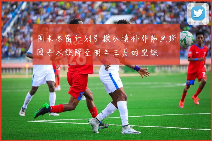国米冬窗计划引援以填补邓弗里斯因手术缺阵至明年三月的空缺