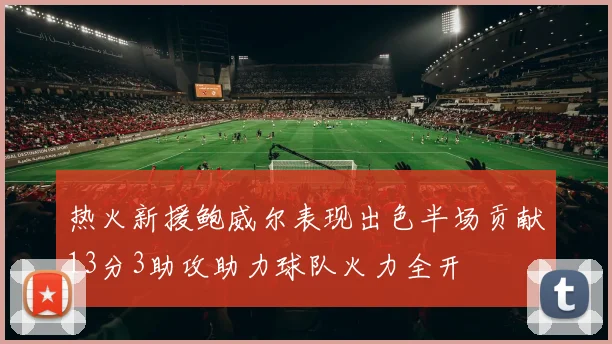 热火新援鲍威尔表现出色半场贡献13分3助攻助力球队火力全开